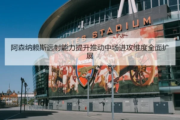 阿森纳赖斯远射能力提升推动中场进攻维度全面扩展