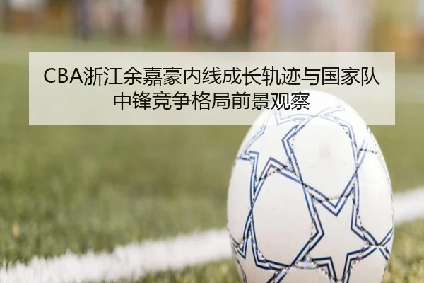 CBA浙江余嘉豪内线成长轨迹与国家队中锋竞争格局前景观察