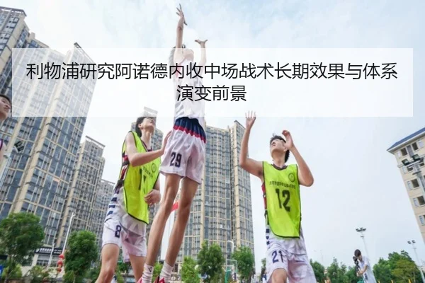 利物浦研究阿诺德内收中场战术长期效果与体系演变前景
