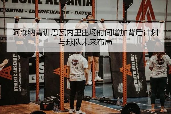 阿森纳青训恩瓦内里出场时间增加背后计划与球队未来布局